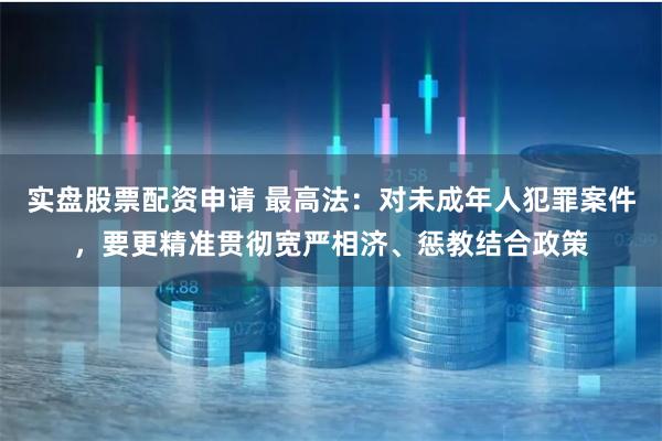 实盘股票配资申请 最高法：对未成年人犯罪案件，要更精准贯彻宽