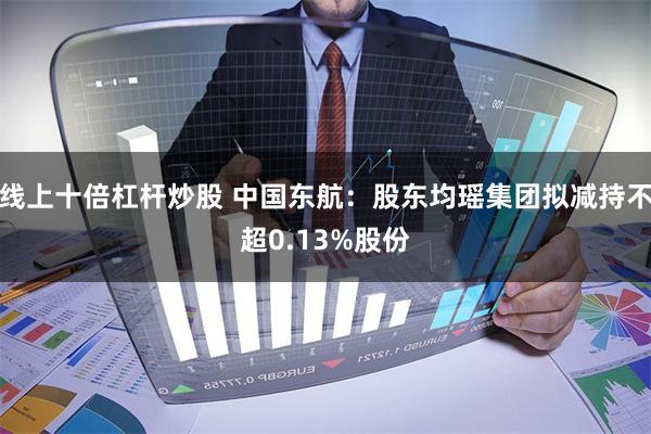 线上十倍杠杆炒股 中国东航：股东均瑶集团拟减持不超0.13%