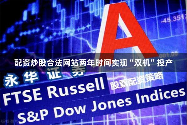 配资炒股合法网站两年时间实现“双机”投产